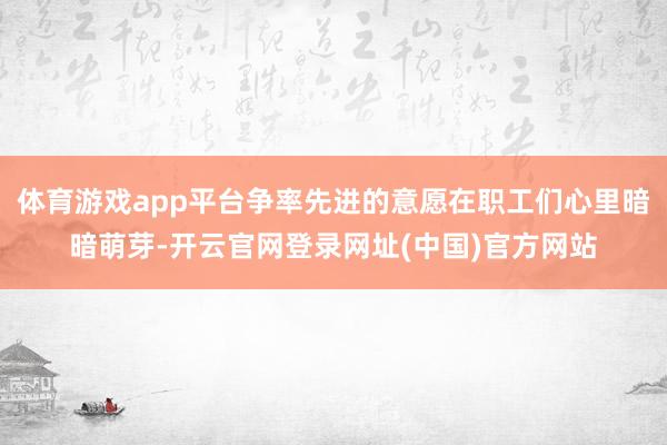体育游戏app平台争率先进的意愿在职工们心里暗暗萌芽-开云官网登录网址(中国)官方网站