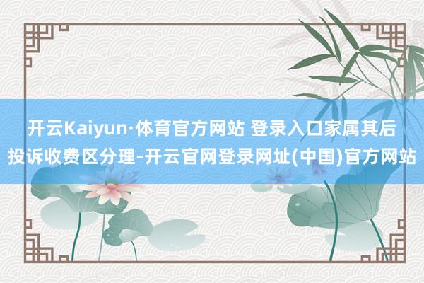开云Kaiyun·体育官方网站 登录入口家属其后投诉收费区分理-开云官网登录网址(中国)官方网站