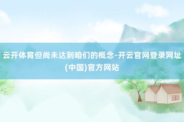 云开体育但尚未达到咱们的概念-开云官网登录网址(中国)官方网站