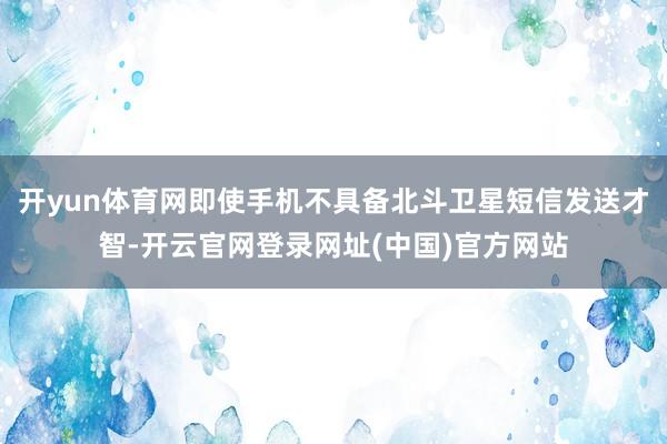开yun体育网即使手机不具备北斗卫星短信发送才智-开云官网登录网址(中国)官方网站