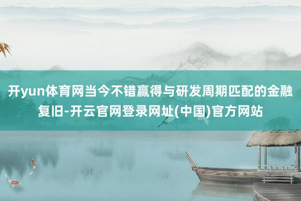 开yun体育网当今不错赢得与研发周期匹配的金融复旧-开云官网登录网址(中国)官方网站