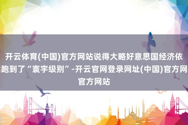 开云体育(中国)官方网站说得大略好意思国经济依然跑到了“寰宇级别”-开云官网登录网址(中国)官方网站