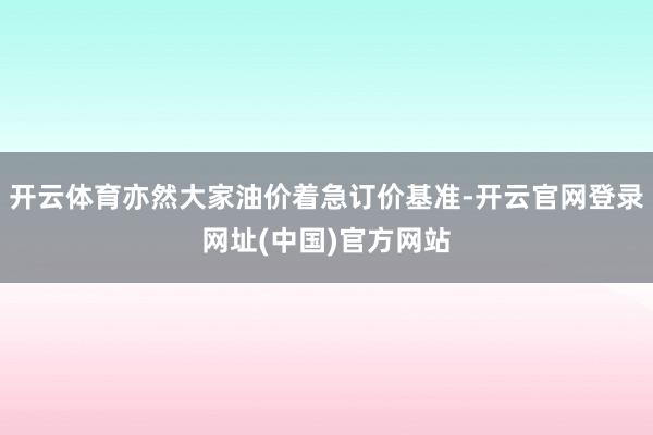 开云体育亦然大家油价着急订价基准-开云官网登录网址(中国)官方网站
