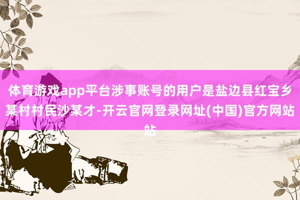 体育游戏app平台涉事账号的用户是盐边县红宝乡某村村民沙某才-开云官网登录网址(中国)官方网站