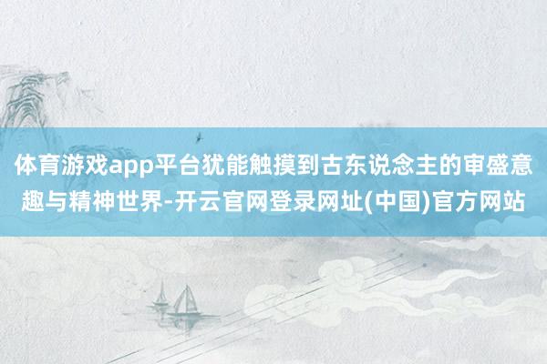 体育游戏app平台犹能触摸到古东说念主的审盛意趣与精神世界-开云官网登录网址(中国)官方网站