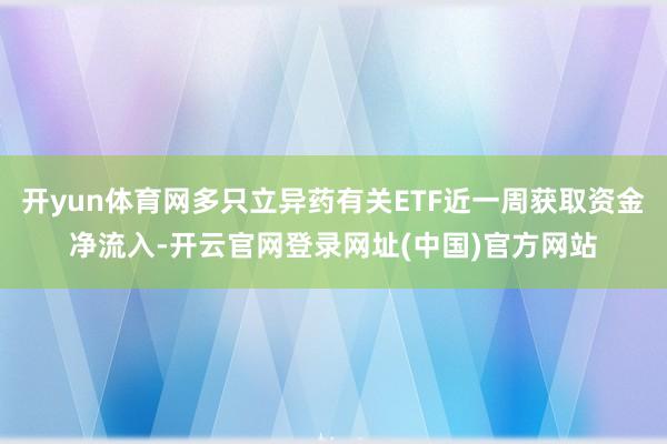 开yun体育网多只立异药有关ETF近一周获取资金净流入-开云官网登录网址(中国)官方网站