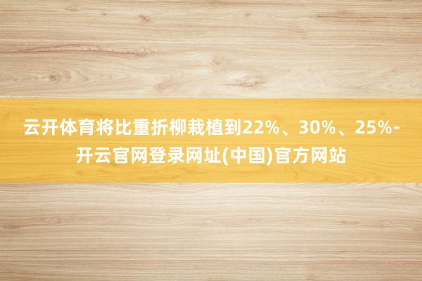 云开体育将比重折柳栽植到22%、30%、25%-开云官网登录网址(中国)官方网站