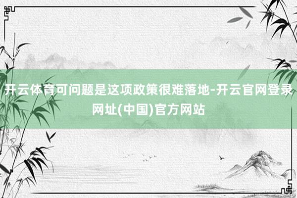 开云体育可问题是这项政策很难落地-开云官网登录网址(中国)官方网站