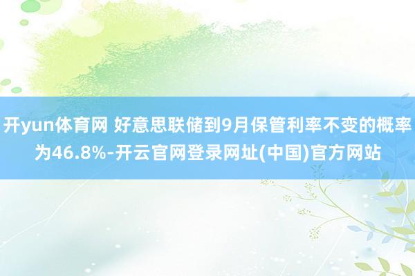 开yun体育网 好意思联储到9月保管利率不变的概率为46.8%-开云官网登录网址(中国)官方网站