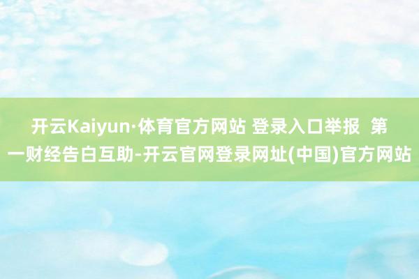 开云Kaiyun·体育官方网站 登录入口举报  第一财经告白互助-开云官网登录网址(中国)官方网站