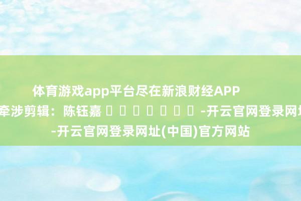 体育游戏app平台尽在新浪财经APP            						牵涉剪辑：陈钰嘉 							-开云官网登录网址(中国)官方网站