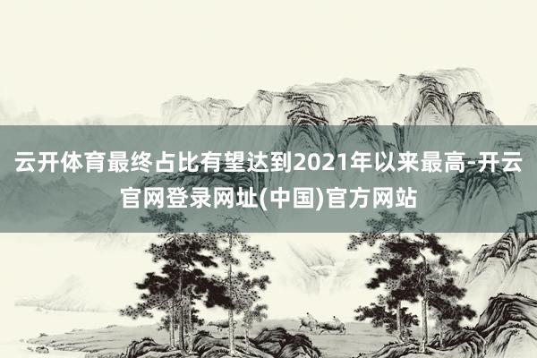 云开体育最终占比有望达到2021年以来最高-开云官网登录网址(中国)官方网站
