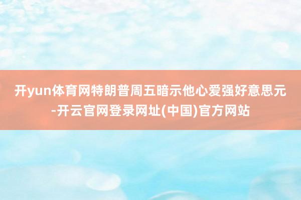 开yun体育网　　特朗普周五暗示他心爱强好意思元-开云官网登录网址(中国)官方网站