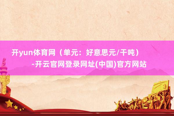 开yun体育网（单元：好意思元/干吨）            -开云官网登录网址(中国)官方网站