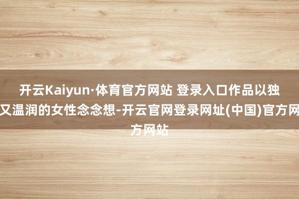 开云Kaiyun·体育官方网站 登录入口作品以独处又温润的女性念念想-开云官网登录网址(中国)官方网站