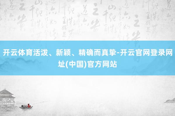 开云体育活泼、新颖、精确而真挚-开云官网登录网址(中国)官方网站