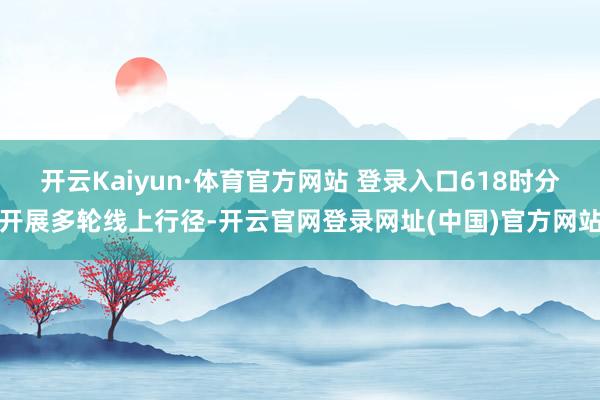 开云Kaiyun·体育官方网站 登录入口618时分开展多轮线上行径-开云官网登录网址(中国)官方网站