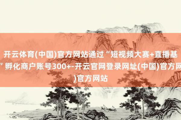 开云体育(中国)官方网站通过“短视频大赛+直播基地”孵化商户账号300+-开云官网登录网址(中国)官方网站