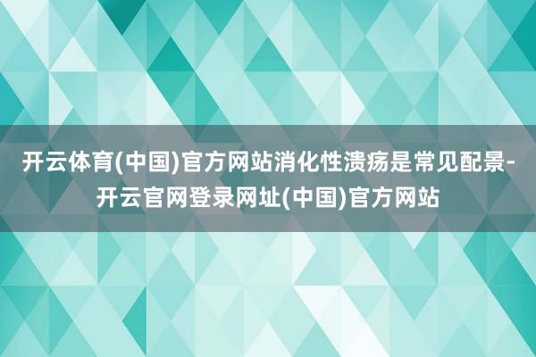 开云体育(中国)官方网站消化性溃疡是常见配景-开云官网登录网址(中国)官方网站