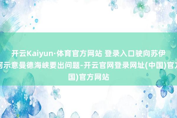 开云Kaiyun·体育官方网站 登录入口驶向苏伊士运河示意曼德海峡要出问题-开云官网登录网址(中国)官方网站