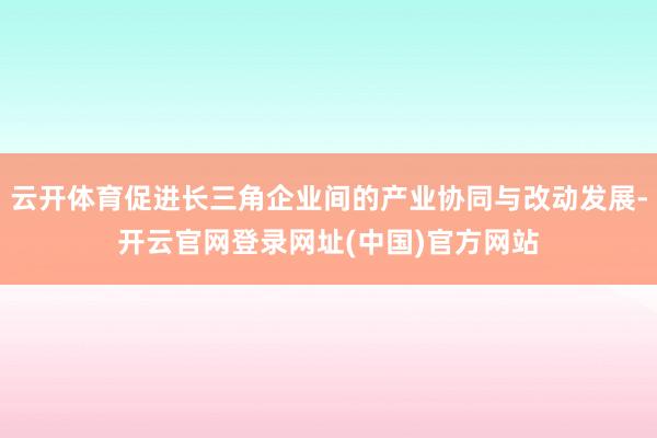 云开体育促进长三角企业间的产业协同与改动发展-开云官网登录网址(中国)官方网站