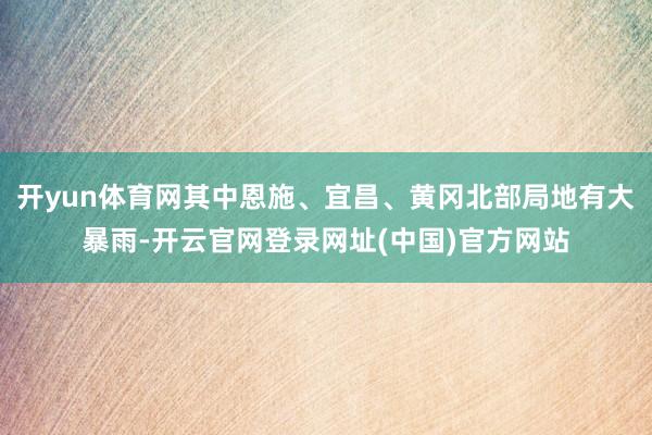 开yun体育网其中恩施、宜昌、黄冈北部局地有大暴雨-开云官网登录网址(中国)官方网站
