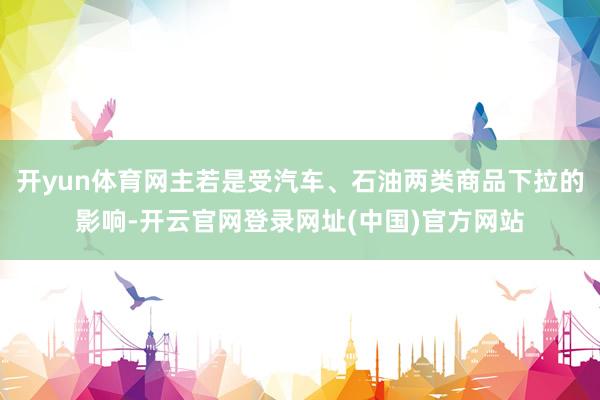 开yun体育网主若是受汽车、石油两类商品下拉的影响-开云官网登录网址(中国)官方网站