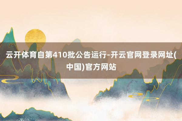 云开体育自第410批公告运行-开云官网登录网址(中国)官方网站