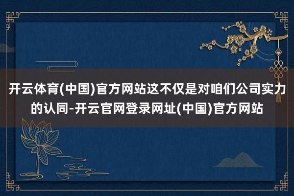 开云体育(中国)官方网站这不仅是对咱们公司实力的认同-开云官网登录网址(中国)官方网站