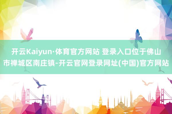 开云Kaiyun·体育官方网站 登录入口位于佛山市禅城区南庄镇-开云官网登录网址(中国)官方网站