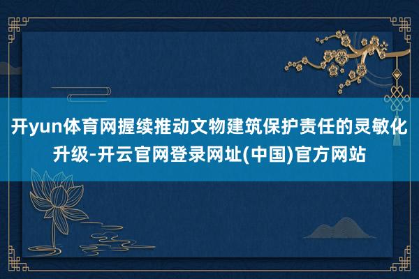开yun体育网握续推动文物建筑保护责任的灵敏化升级-开云官网登录网址(中国)官方网站