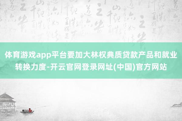 体育游戏app平台要加大林权典质贷款产品和就业转换力度-开云官网登录网址(中国)官方网站