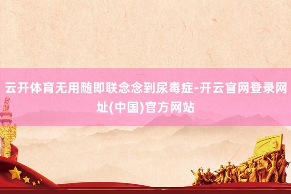 云开体育无用随即联念念到尿毒症-开云官网登录网址(中国)官方网站