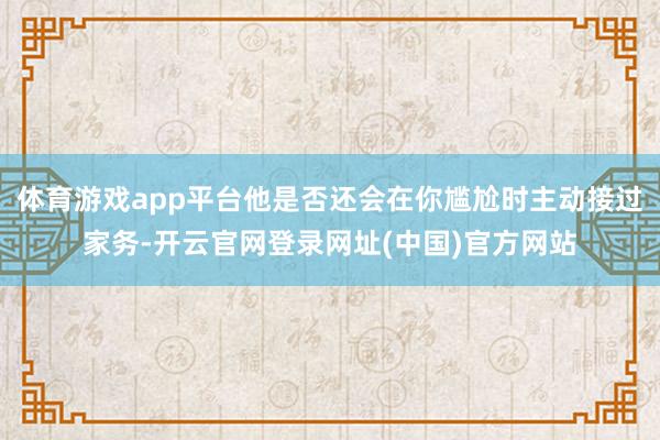 体育游戏app平台他是否还会在你尴尬时主动接过家务-开云官网登录网址(中国)官方网站
