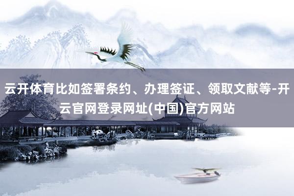 云开体育比如签署条约、办理签证、领取文献等-开云官网登录网址(中国)官方网站