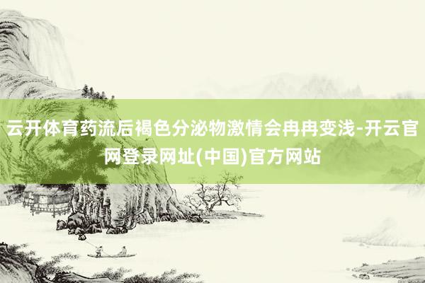 云开体育药流后褐色分泌物激情会冉冉变浅-开云官网登录网址(中国)官方网站