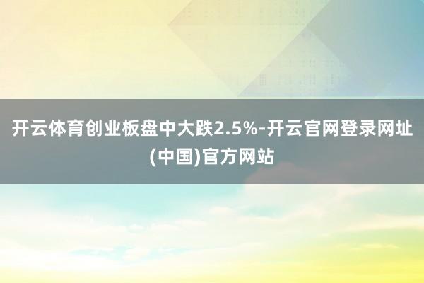 开云体育创业板盘中大跌2.5%-开云官网登录网址(中国)官方网站