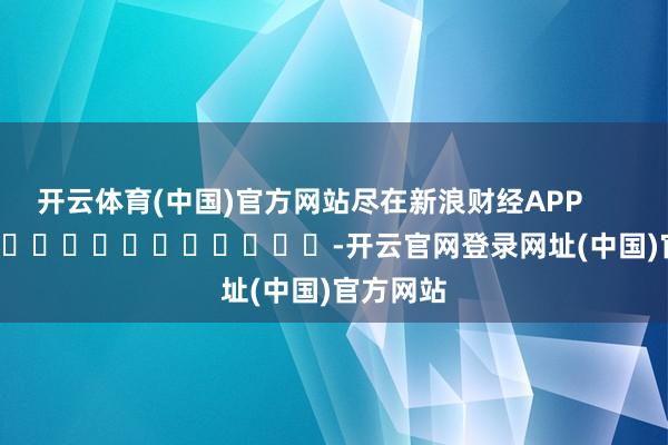开云体育(中国)官方网站尽在新浪财经APP            													-开云官网登录网址(中国)官方网站