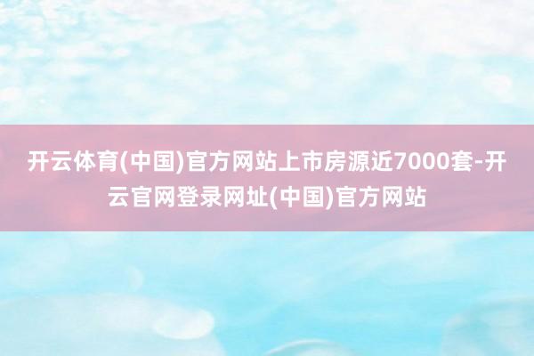 开云体育(中国)官方网站上市房源近7000套-开云官网登录网址(中国)官方网站