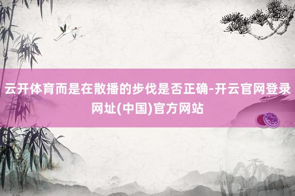 云开体育而是在散播的步伐是否正确-开云官网登录网址(中国)官方网站