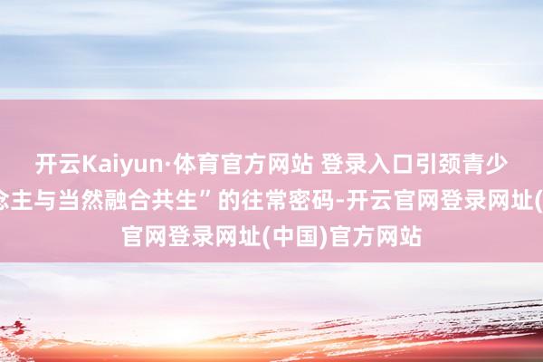 开云Kaiyun·体育官方网站 登录入口引颈青少年解锁“东说念主与当然融合共生”的往常密码-开云官网登录网址(中国)官方网站