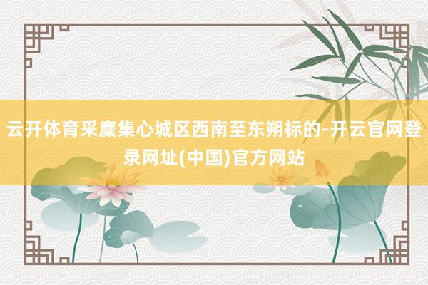 云开体育采麇集心城区西南至东朔标的-开云官网登录网址(中国)官方网站
