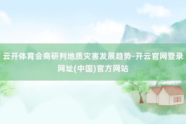 云开体育会商研判地质灾害发展趋势-开云官网登录网址(中国)官方网站