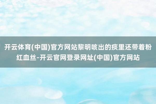 开云体育(中国)官方网站黎明咳出的痰里还带着粉红血丝-开云官网登录网址(中国)官方网站