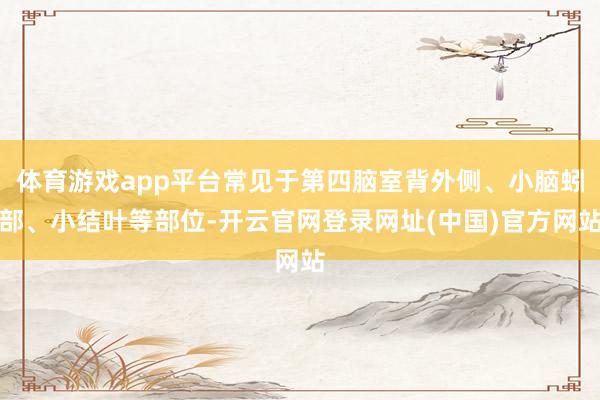 体育游戏app平台常见于第四脑室背外侧、小脑蚓部、小结叶等部位-开云官网登录网址(中国)官方网站