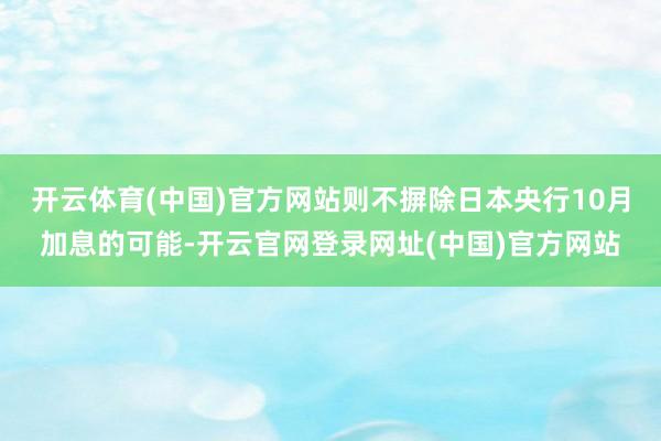 开云体育(中国)官方网站则不摒除日本央行10月加息的可能-开云官网登录网址(中国)官方网站