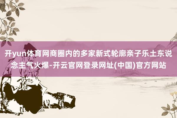 开yun体育网商圈内的多家新式轮廓亲子乐土东说念主气火爆-开云官网登录网址(中国)官方网站