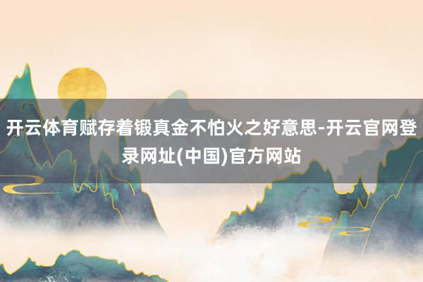 开云体育赋存着锻真金不怕火之好意思-开云官网登录网址(中国)官方网站
