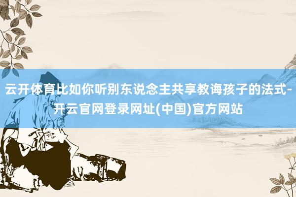 云开体育比如你听别东说念主共享教诲孩子的法式-开云官网登录网址(中国)官方网站