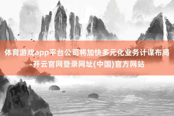 体育游戏app平台公司将加快多元化业务计谋布局-开云官网登录网址(中国)官方网站